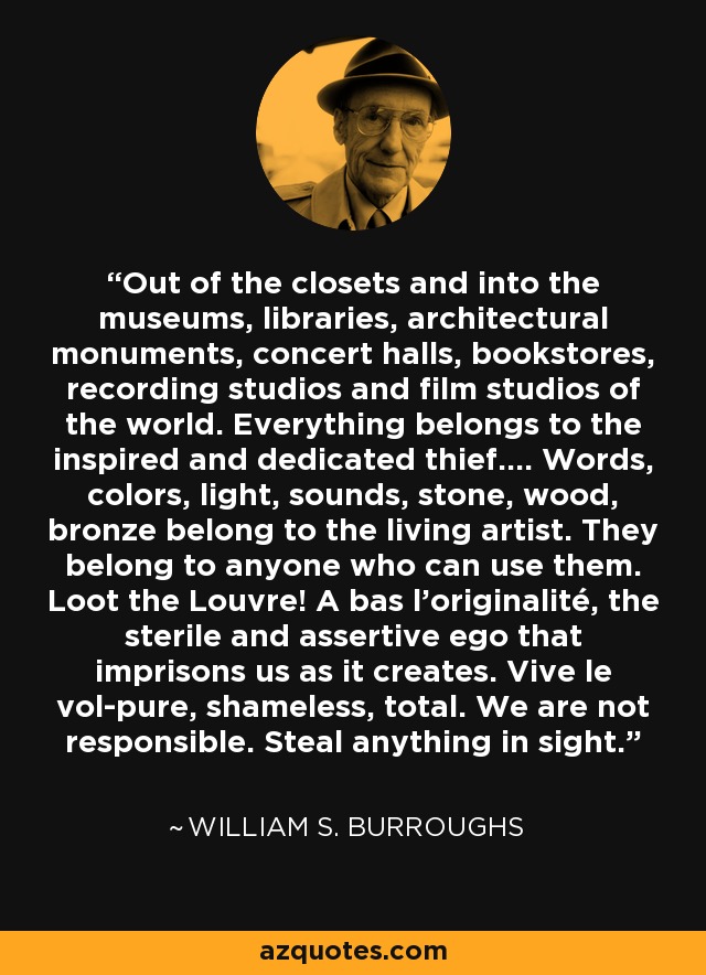 Out of the closets and into the museums, libraries, architectural monuments, concert halls, bookstores, recording studios and film studios of the world. Everything belongs to the inspired and dedicated thief…. Words, colors, light, sounds, stone, wood, bronze belong to the living artist. They belong to anyone who can use them. Loot the Louvre! A bas l’originalité, the sterile and assertive ego that imprisons us as it creates. Vive le vol-pure, shameless, total. We are not responsible. Steal anything in sight. - William S. Burroughs