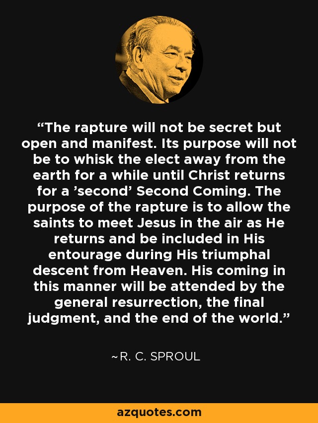 The rapture will not be secret but open and manifest. Its purpose will not be to whisk the elect away from the earth for a while until Christ returns for a 'second' Second Coming. The purpose of the rapture is to allow the saints to meet Jesus in the air as He returns and be included in His entourage during His triumphal descent from Heaven. His coming in this manner will be attended by the general resurrection, the final judgment, and the end of the world. - R. C. Sproul