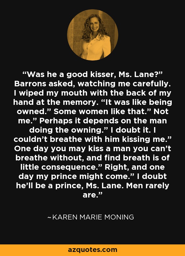 Was he a good kisser, Ms. Lane?” Barrons asked, watching me carefully. I wiped my mouth with the back of my hand at the memory. “It was like being owned.” Some women like that.” Not me.” Perhaps it depends on the man doing the owning.” I doubt it. I couldn’t breathe with him kissing me.” One day you may kiss a man you can’t breathe without, and find breath is of little consequence.” Right, and one day my prince might come.” I doubt he’ll be a prince, Ms. Lane. Men rarely are. - Karen Marie Moning