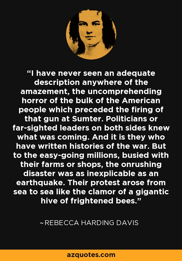 I have never seen an adequate description anywhere of the amazement, the uncomprehending horror of the bulk of the American people which preceded the firing of that gun at Sumter. Politicians or far-sighted leaders on both sides knew what was coming. And it is they who have written histories of the war. But to the easy-going millions, busied with their farms or shops, the onrushing disaster was as inexplicable as an earthquake. Their protest arose from sea to sea like the clamor of a gigantic hive of frightened bees. - Rebecca Harding Davis