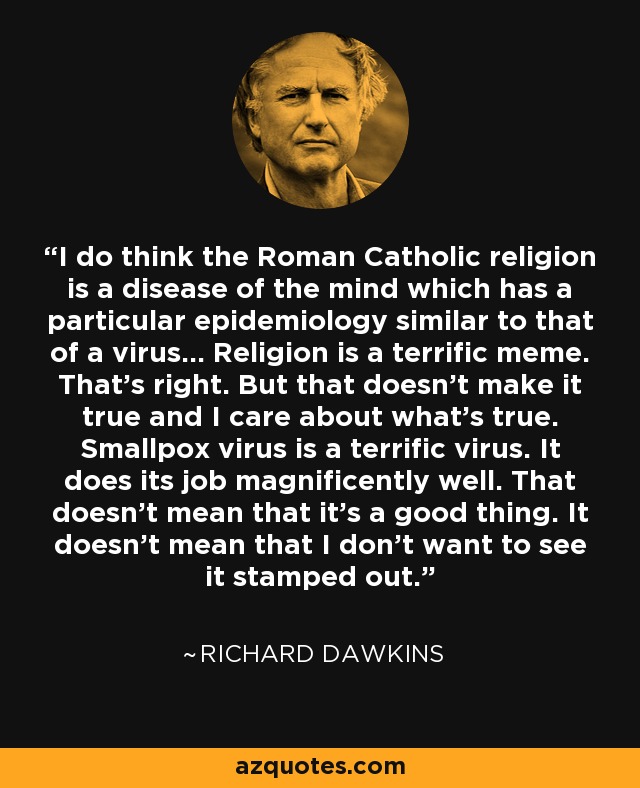 I do think the Roman Catholic religion is a disease of the mind which has a particular epidemiology similar to that of a virus... Religion is a terrific meme. That's right. But that doesn't make it true and I care about what's true. Smallpox virus is a terrific virus. It does its job magnificently well. That doesn't mean that it's a good thing. It doesn't mean that I don't want to see it stamped out. - Richard Dawkins