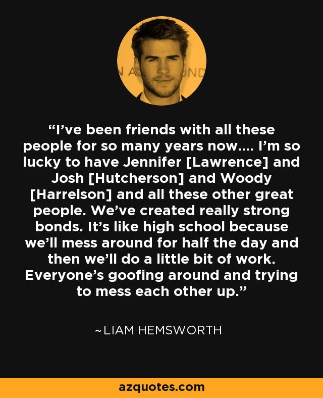 I’ve been friends with all these people for so many years now…. I’m so lucky to have Jennifer [Lawrence] and Josh [Hutcherson] and Woody [Harrelson] and all these other great people. We’ve created really strong bonds. It’s like high school because we’ll mess around for half the day and then we’ll do a little bit of work. Everyone’s goofing around and trying to mess each other up. - Liam Hemsworth