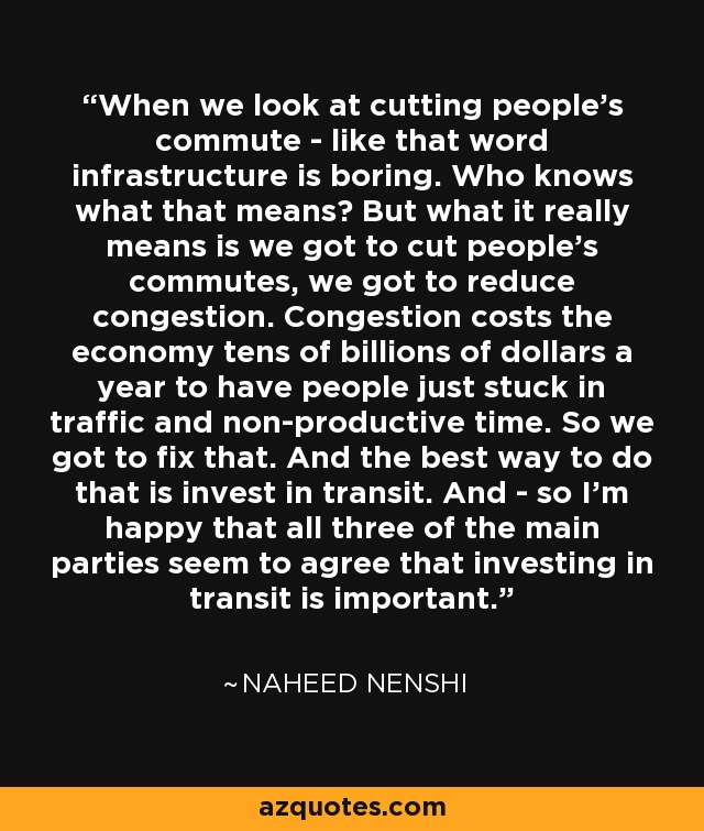 When we look at cutting people's commute - like that word infrastructure is boring. Who knows what that means? But what it really means is we got to cut people's commutes, we got to reduce congestion. Congestion costs the economy tens of billions of dollars a year to have people just stuck in traffic and non-productive time. So we got to fix that. And the best way to do that is invest in transit. And - so I'm happy that all three of the main parties seem to agree that investing in transit is important. - Naheed Nenshi