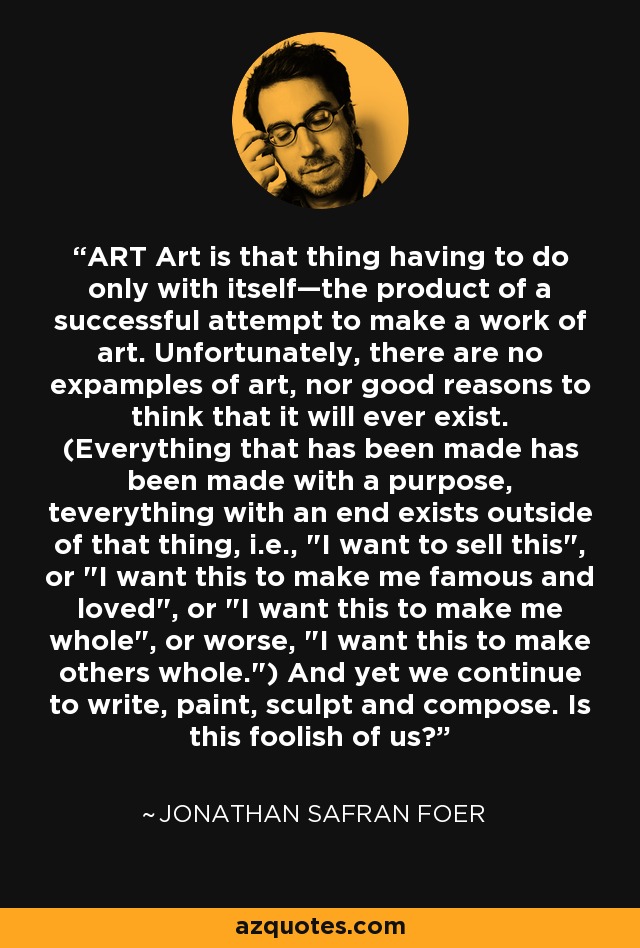 ART Art is that thing having to do only with itself—the product of a successful attempt to make a work of art. Unfortunately, there are no expamples of art, nor good reasons to think that it will ever exist. (Everything that has been made has been made with a purpose, teverything with an end exists outside of that thing, i.e., 