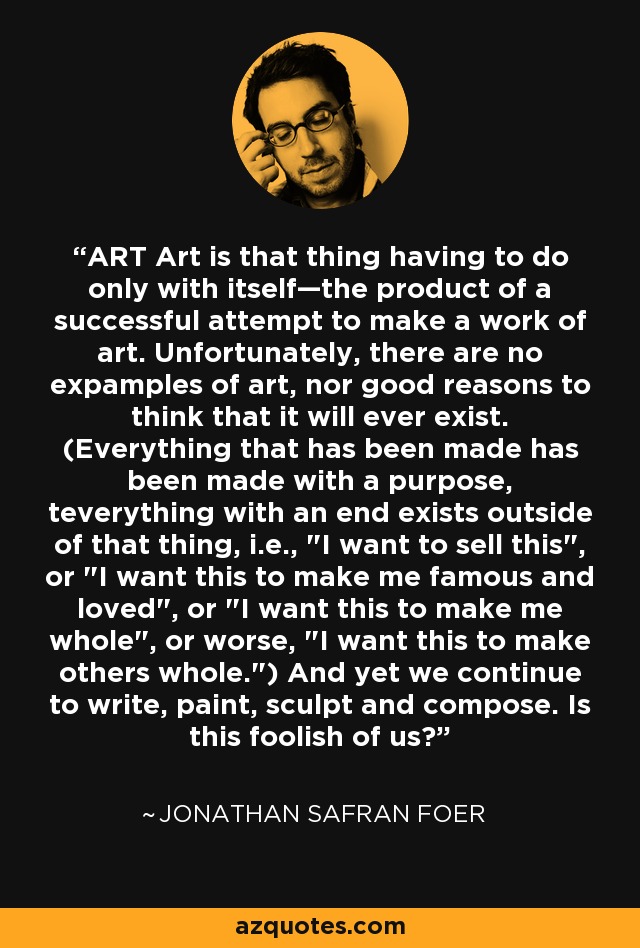 ART Art is that thing having to do only with itself—the product of a successful attempt to make a work of art. Unfortunately, there are no expamples of art, nor good reasons to think that it will ever exist. (Everything that has been made has been made with a purpose, teverything with an end exists outside of that thing, i.e., 