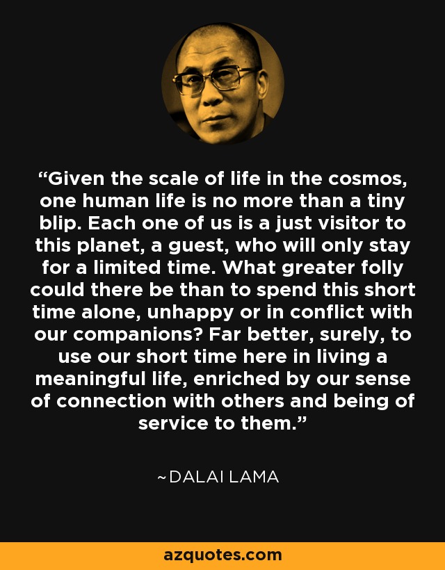 Given the scale of life in the cosmos, one human life is no more than a tiny blip. Each one of us is a just visitor to this planet, a guest, who will only stay for a limited time. What greater folly could there be than to spend this short time alone, unhappy or in conflict with our companions? Far better, surely, to use our short time here in living a meaningful life, enriched by our sense of connection with others and being of service to them. - Dalai Lama