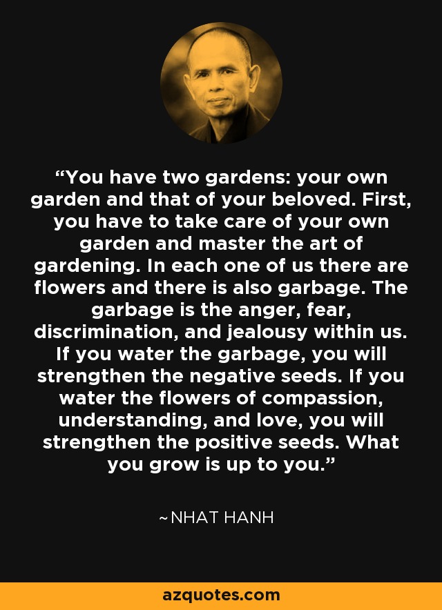 You have two gardens: your own garden and that of your beloved. First, you have to take care of your own garden and master the art of gardening. In each one of us there are flowers and there is also garbage. The garbage is the anger, fear, discrimination, and jealousy within us. If you water the garbage, you will strengthen the negative seeds. If you water the flowers of compassion, understanding, and love, you will strengthen the positive seeds. What you grow is up to you. - Nhat Hanh