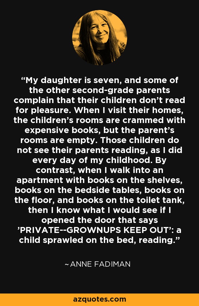 My daughter is seven, and some of the other second-grade parents complain that their children don't read for pleasure. When I visit their homes, the children's rooms are crammed with expensive books, but the parent's rooms are empty. Those children do not see their parents reading, as I did every day of my childhood. By contrast, when I walk into an apartment with books on the shelves, books on the bedside tables, books on the floor, and books on the toilet tank, then I know what I would see if I opened the door that says 'PRIVATE--GROWNUPS KEEP OUT': a child sprawled on the bed, reading. - Anne Fadiman