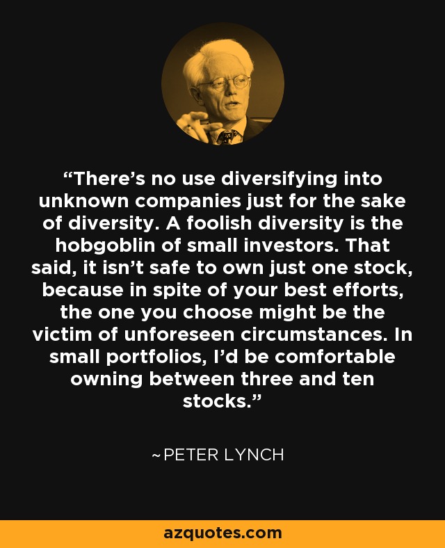 There's no use diversifying into unknown companies just for the sake of diversity. A foolish diversity is the hobgoblin of small investors. That said, it isn't safe to own just one stock, because in spite of your best efforts, the one you choose might be the victim of unforeseen circumstances. In small portfolios, I'd be comfortable owning between three and ten stocks. - Peter Lynch