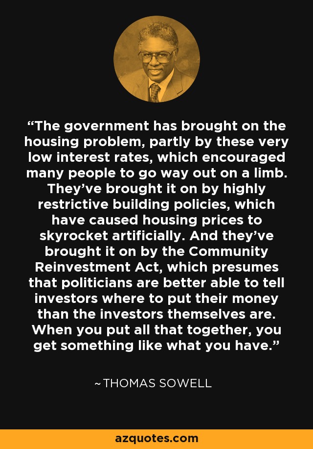 The government has brought on the housing problem, partly by these very low interest rates, which encouraged many people to go way out on a limb. They've brought it on by highly restrictive building policies, which have caused housing prices to skyrocket artificially. And they've brought it on by the Community Reinvestment Act, which presumes that politicians are better able to tell investors where to put their money than the investors themselves are. When you put all that together, you get something like what you have. - Thomas Sowell