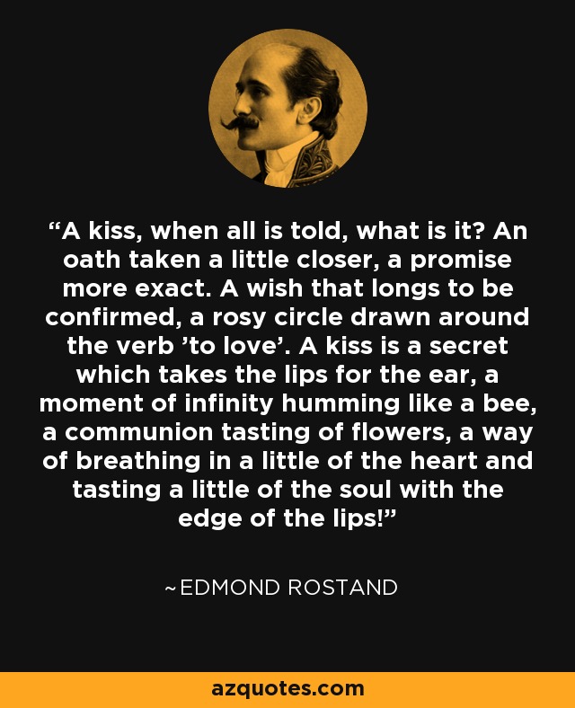 A kiss, when all is told, what is it? An oath taken a little closer, a promise more exact. A wish that longs to be confirmed, a rosy circle drawn around the verb 'to love'. A kiss is a secret which takes the lips for the ear, a moment of infinity humming like a bee, a communion tasting of flowers, a way of breathing in a little of the heart and tasting a little of the soul with the edge of the lips! - Edmond Rostand