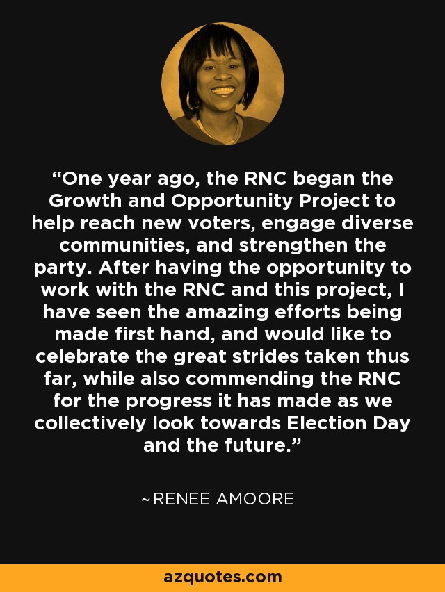 One year ago, the RNC began the Growth and Opportunity Project to help reach new voters, engage diverse communities, and strengthen the party. After having the opportunity to work with the RNC and this project, I have seen the amazing efforts being made first hand, and would like to celebrate the great strides taken thus far, while also commending the RNC for the progress it has made as we collectively look towards Election Day and the future. - Renee Amoore