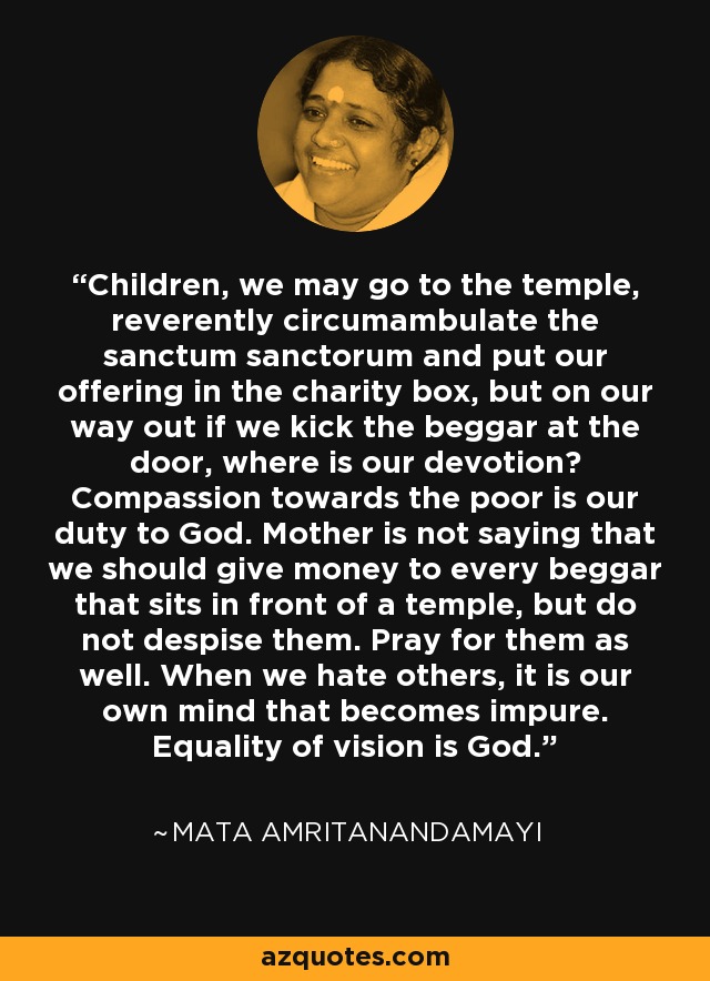 Children, we may go to the temple, reverently circumambulate the sanctum sanctorum and put our offering in the charity box, but on our way out if we kick the beggar at the door, where is our devotion? Compassion towards the poor is our duty to God. Mother is not saying that we should give money to every beggar that sits in front of a temple, but do not despise them. Pray for them as well. When we hate others, it is our own mind that becomes impure. Equality of vision is God. - Mata Amritanandamayi