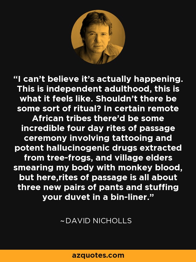 I can't believe it's actually happening. This is independent adulthood, this is what it feels like. Shouldn't there be some sort of ritual? In certain remote African tribes there'd be some incredible four day rites of passage ceremony involving tattooing and potent hallucinogenic drugs extracted from tree-frogs, and village elders smearing my body with monkey blood, but here,rites of passage is all about three new pairs of pants and stuffing your duvet in a bin-liner. - David Nicholls