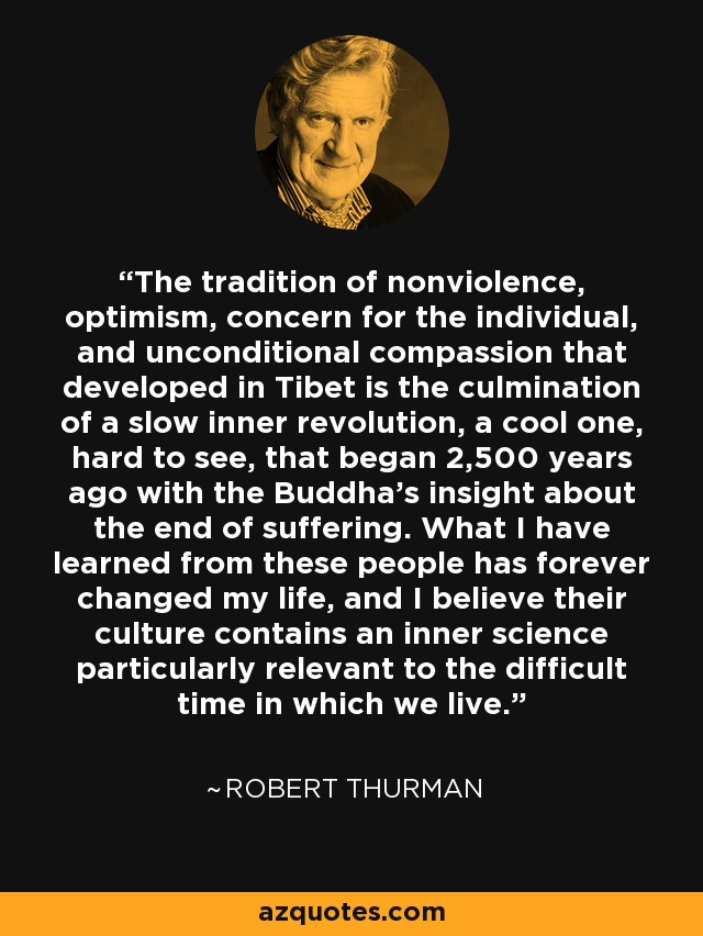 The tradition of nonviolence, optimism, concern for the individual, and unconditional compassion that developed in Tibet is the culmination of a slow inner revolution, a cool one, hard to see, that began 2,500 years ago with the Buddha's insight about the end of suffering. What I have learned from these people has forever changed my life, and I believe their culture contains an inner science particularly relevant to the difficult time in which we live. - Robert Thurman