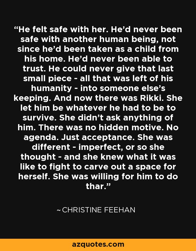 He felt safe with her. He'd never been safe with another human being, not since he'd been taken as a child from his home. He'd never been able to trust. He could never give that last small piece - all that was left of his humanity - into someone else's keeping. And now there was Rikki. She let him be whatever he had to be to survive. She didn't ask anything of him. There was no hidden motive. No agenda. Just acceptance. She was different - imperfect, or so she thought - and she knew what it was like to fight to carve out a space for herself. She was willing for him to do thar. - Christine Feehan