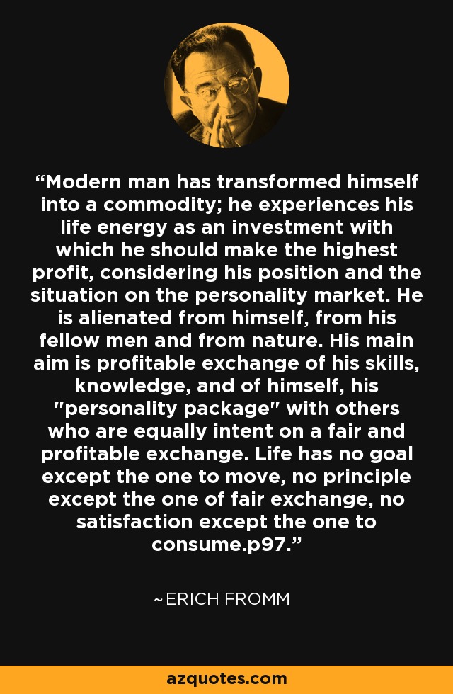 Modern man has transformed himself into a commodity; he experiences his life energy as an investment with which he should make the highest profit, considering his position and the situation on the personality market. He is alienated from himself, from his fellow men and from nature. His main aim is profitable exchange of his skills, knowledge, and of himself, his 