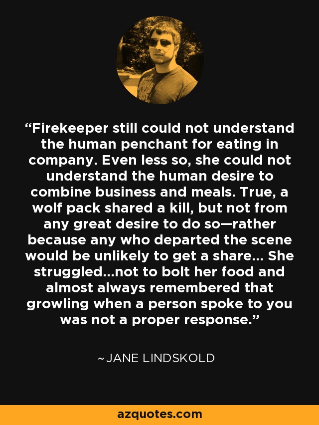 Firekeeper still could not understand the human penchant for eating in company. Even less so, she could not understand the human desire to combine business and meals. True, a wolf pack shared a kill, but not from any great desire to do so—rather because any who departed the scene would be unlikely to get a share... She struggled...not to bolt her food and almost always remembered that growling when a person spoke to you was not a proper response. - Jane Lindskold