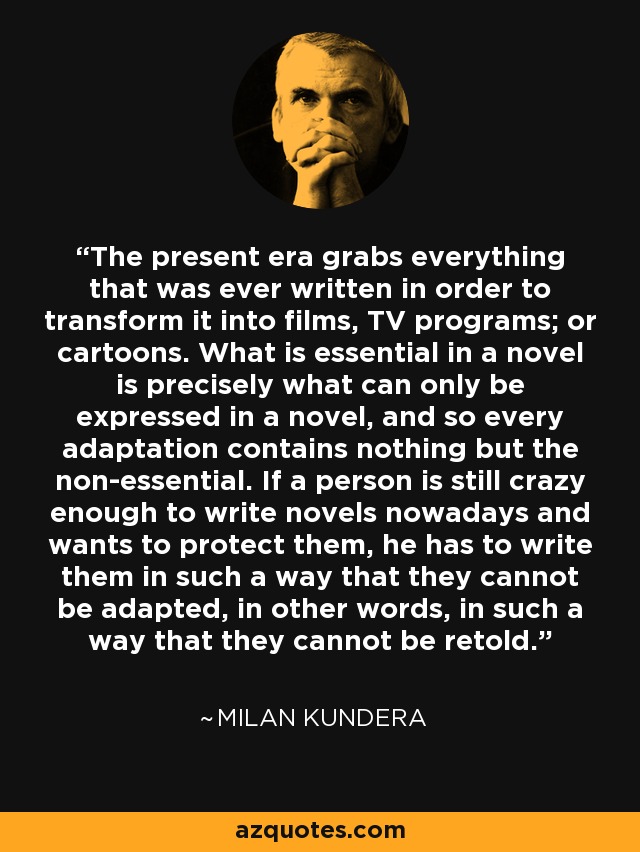 The present era grabs everything that was ever written in order to transform it into films, TV programs; or cartoons. What is essential in a novel is precisely what can only be expressed in a novel, and so every adaptation contains nothing but the non-essential. If a person is still crazy enough to write novels nowadays and wants to protect them, he has to write them in such a way that they cannot be adapted, in other words, in such a way that they cannot be retold. - Milan Kundera