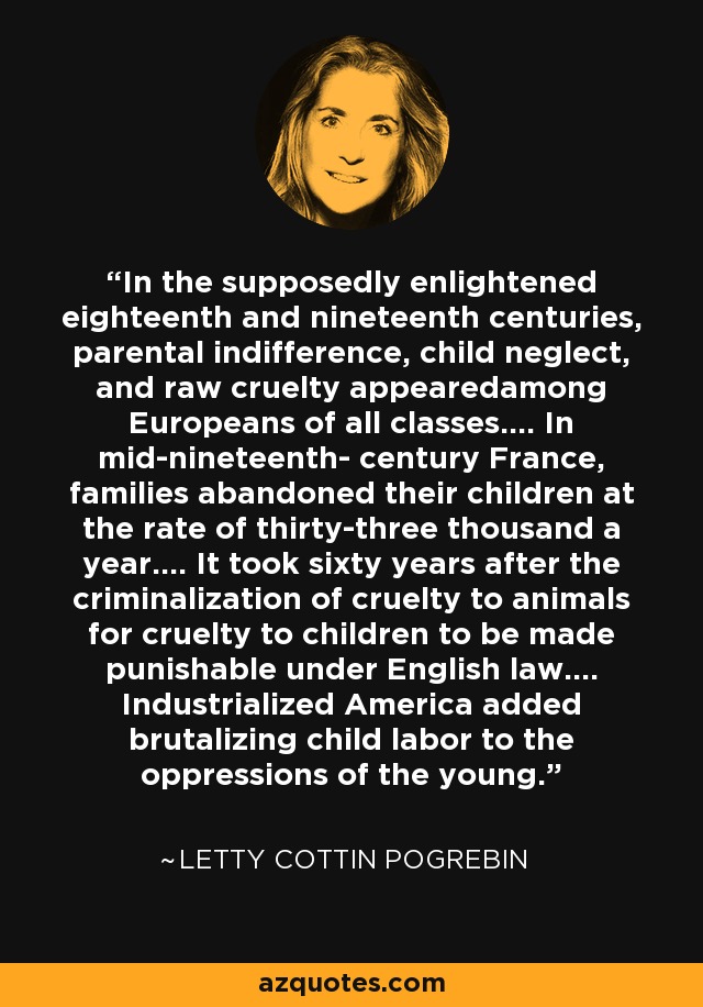 In the supposedly enlightened eighteenth and nineteenth centuries, parental indifference, child neglect, and raw cruelty appearedamong Europeans of all classes.... In mid-nineteenth- century France, families abandoned their children at the rate of thirty-three thousand a year.... It took sixty years after the criminalization of cruelty to animals for cruelty to children to be made punishable under English law.... Industrialized America added brutalizing child labor to the oppressions of the young. - Letty Cottin Pogrebin