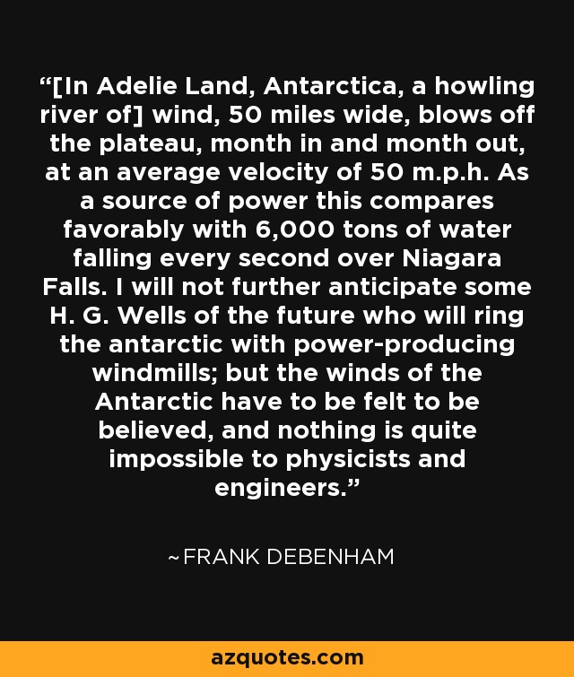 [In Adelie Land, Antarctica, a howling river of] wind, 50 miles wide, blows off the plateau, month in and month out, at an average velocity of 50 m.p.h. As a source of power this compares favorably with 6,000 tons of water falling every second over Niagara Falls. I will not further anticipate some H. G. Wells of the future who will ring the antarctic with power-producing windmills; but the winds of the Antarctic have to be felt to be believed, and nothing is quite impossible to physicists and engineers. - Frank Debenham