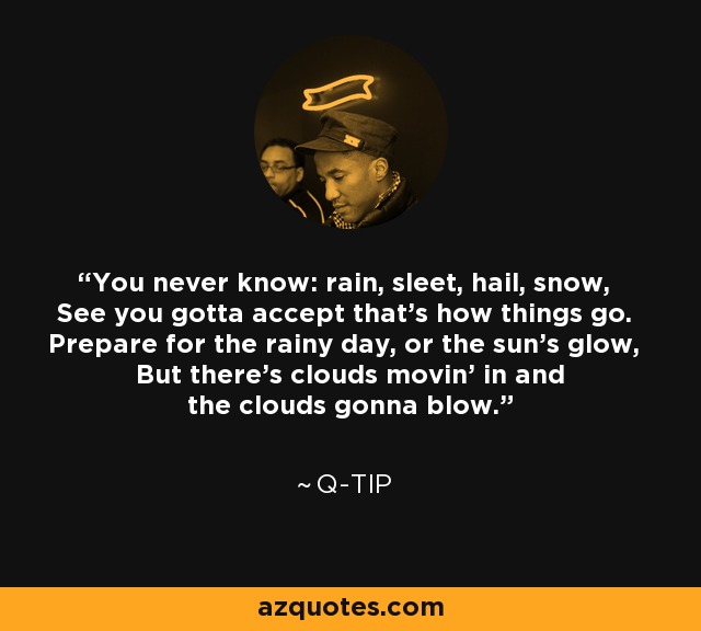 You never know: rain, sleet, hail, snow, See you gotta accept that's how things go. Prepare for the rainy day, or the sun's glow, But there's clouds movin' in and the clouds gonna blow. - Q-Tip