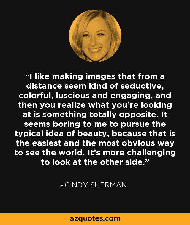 I like making images that from a distance seem kind of seductive, colorful, luscious and engaging, and then you realize what you're looking at is something totally opposite. It seems boring to me to pursue the typical idea of beauty, because that is the easiest and the most obvious way to see the world. It's more challenging to look at the other side. - Cindy Sherman