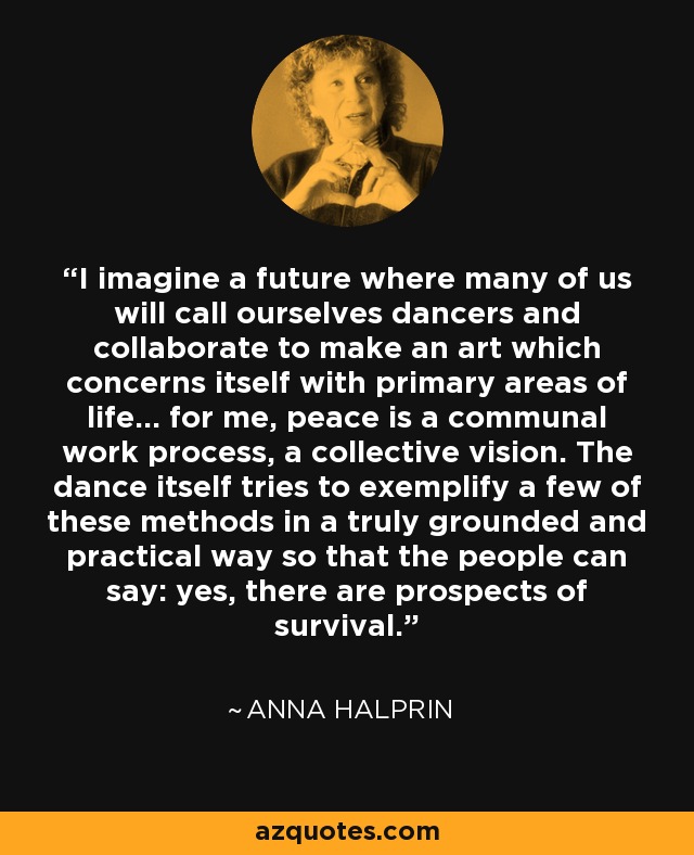I imagine a future where many of us will call ourselves dancers and collaborate to make an art which concerns itself with primary areas of life... for me, peace is a communal work process, a collective vision. The dance itself tries to exemplify a few of these methods in a truly grounded and practical way so that the people can say: yes, there are prospects of survival. - Anna Halprin