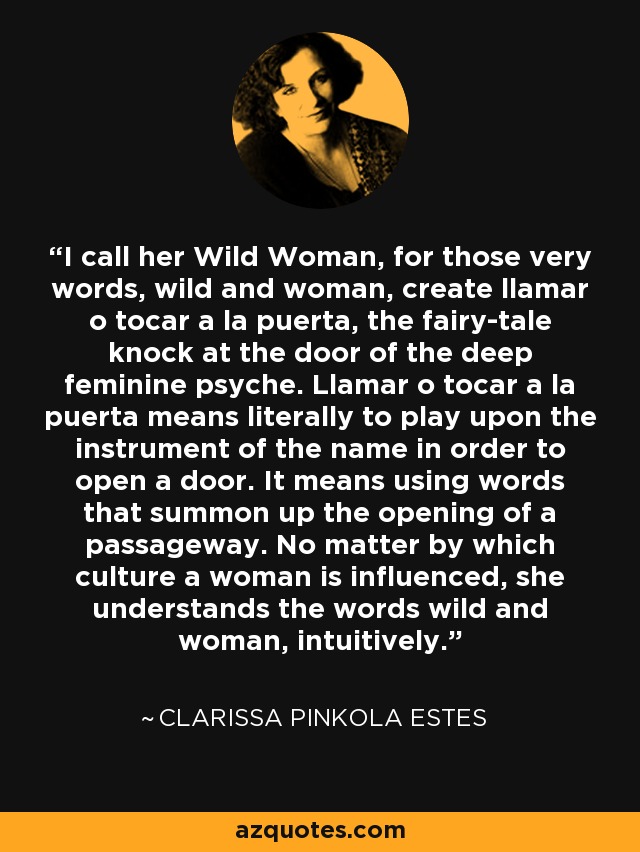 I call her Wild Woman, for those very words, wild and woman, create llamar o tocar a la puerta, the fairy-tale knock at the door of the deep feminine psyche. Llamar o tocar a la puerta means literally to play upon the instrument of the name in order to open a door. It means using words that summon up the opening of a passageway. No matter by which culture a woman is influenced, she understands the words wild and woman, intuitively. - Clarissa Pinkola Estes