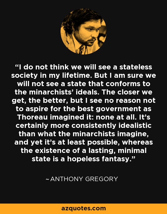 I do not think we will see a stateless society in my lifetime. But I am sure we will not see a state that conforms to the minarchists' ideals. The closer we get, the better, but I see no reason not to aspire for the best government as Thoreau imagined it: none at all. It's certainly more consistently idealistic than what the minarchists imagine, and yet it's at least possible, whereas the existence of a lasting, minimal state is a hopeless fantasy. - Anthony Gregory