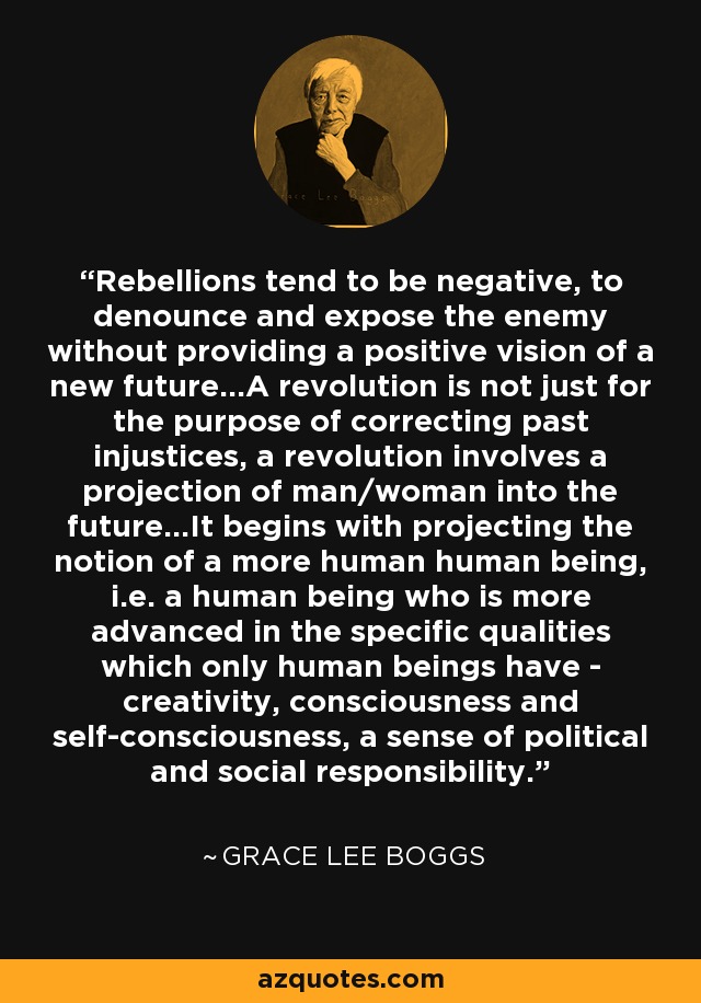 Rebellions tend to be negative, to denounce and expose the enemy without providing a positive vision of a new future...A revolution is not just for the purpose of correcting past injustices, a revolution involves a projection of man/woman into the future...It begins with projecting the notion of a more human human being, i.e. a human being who is more advanced in the specific qualities which only human beings have - creativity, consciousness and self-consciousness, a sense of political and social responsibility. - Grace Lee Boggs