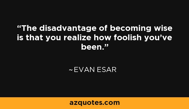 The disadvantage of becoming wise is that you realize how foolish you've been. - Evan Esar