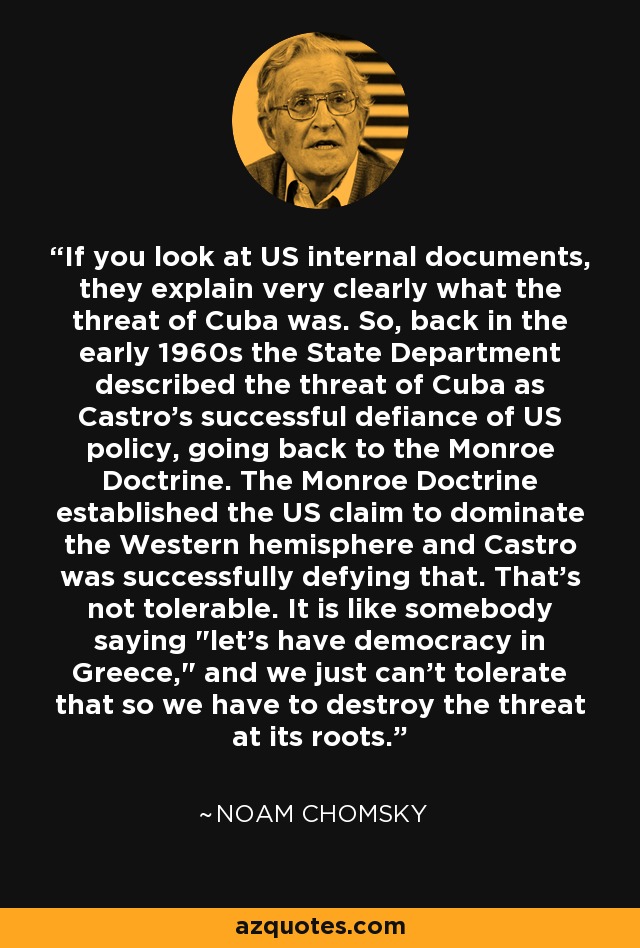 If you look at US internal documents, they explain very clearly what the threat of Cuba was. So, back in the early 1960s the State Department described the threat of Cuba as Castro's successful defiance of US policy, going back to the Monroe Doctrine. The Monroe Doctrine established the US claim to dominate the Western hemisphere and Castro was successfully defying that. That's not tolerable. It is like somebody saying 