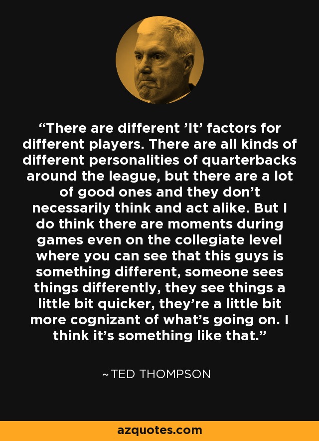 There are different 'It' factors for different players. There are all kinds of different personalities of quarterbacks around the league, but there are a lot of good ones and they don't necessarily think and act alike. But I do think there are moments during games even on the collegiate level where you can see that this guys is something different, someone sees things differently, they see things a little bit quicker, they're a little bit more cognizant of what's going on. I think it's something like that. - Ted Thompson