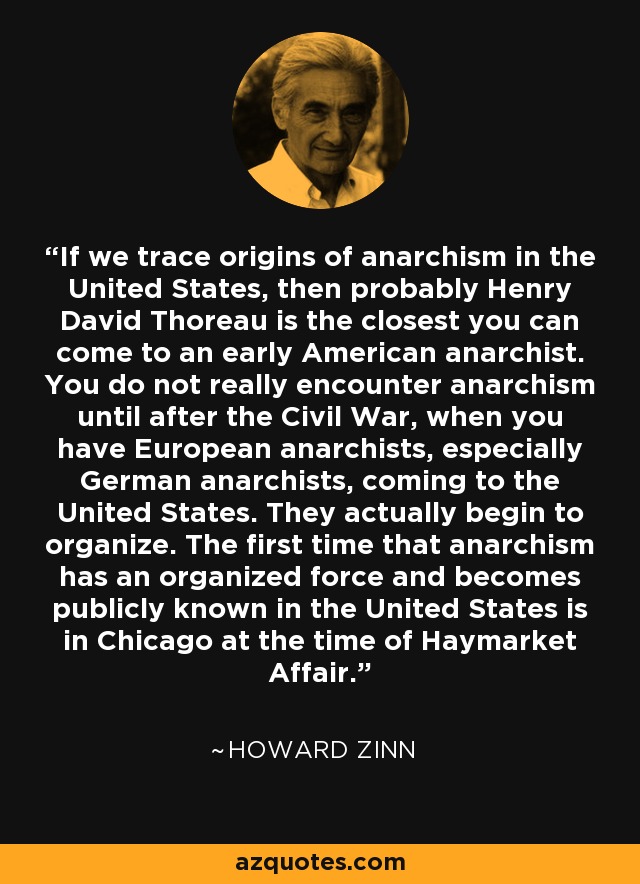 If we trace origins of anarchism in the United States, then probably Henry David Thoreau is the closest you can come to an early American anarchist. You do not really encounter anarchism until after the Civil War, when you have European anarchists, especially German anarchists, coming to the United States. They actually begin to organize. The first time that anarchism has an organized force and becomes publicly known in the United States is in Chicago at the time of Haymarket Affair. - Howard Zinn