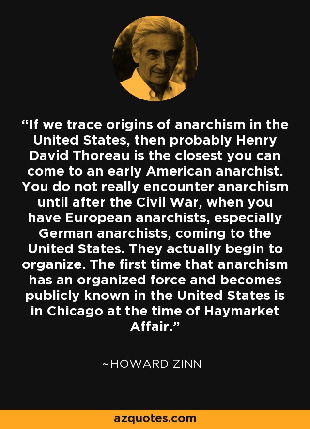 If we trace origins of anarchism in the United States, then probably Henry David Thoreau is the closest you can come to an early American anarchist. You do not really encounter anarchism until after the Civil War, when you have European anarchists, especially German anarchists, coming to the United States. They actually begin to organize. The first time that anarchism has an organized force and becomes publicly known in the United States is in Chicago at the time of Haymarket Affair. - Howard Zinn