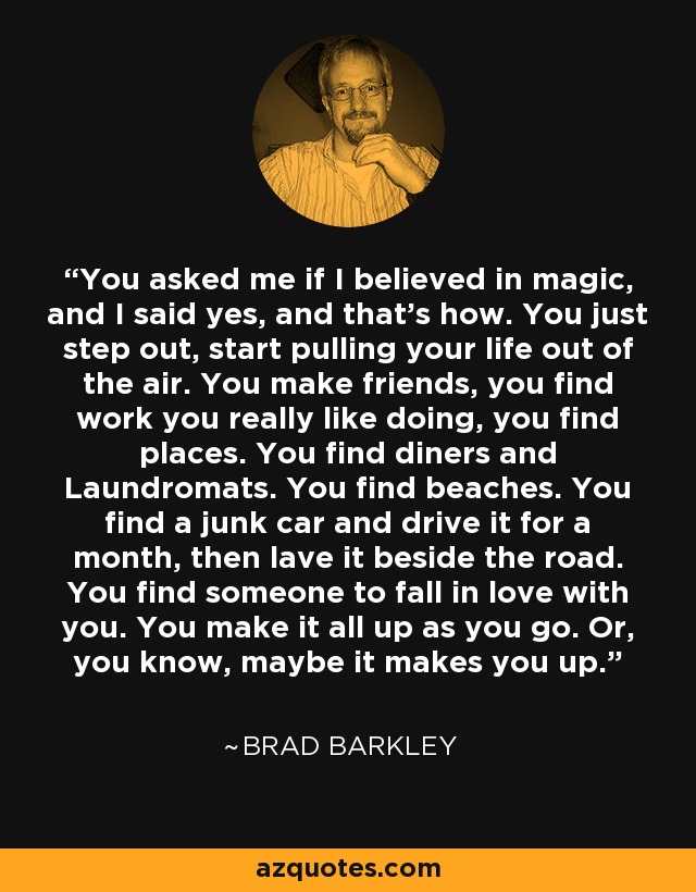 You asked me if I believed in magic, and I said yes, and that's how. You just step out, start pulling your life out of the air. You make friends, you find work you really like doing, you find places. You find diners and Laundromats. You find beaches. You find a junk car and drive it for a month, then lave it beside the road. You find someone to fall in love with you. You make it all up as you go. Or, you know, maybe it makes you up. - Brad Barkley