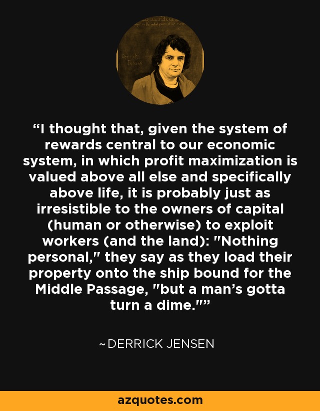 I thought that, given the system of rewards central to our economic system, in which profit maximization is valued above all else and specifically above life, it is probably just as irresistible to the owners of capital (human or otherwise) to exploit workers (and the land): 