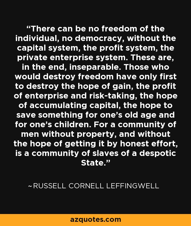 There can be no freedom of the individual, no democracy, without the capital system, the profit system, the private enterprise system. These are, in the end, inseparable. Those who would destroy freedom have only first to destroy the hope of gain, the profit of enterprise and risk-taking, the hope of accumulating capital, the hope to save something for one's old age and for one's children. For a community of men without property, and without the hope of getting it by honest effort, is a community of slaves of a despotic State. - Russell Cornell Leffingwell