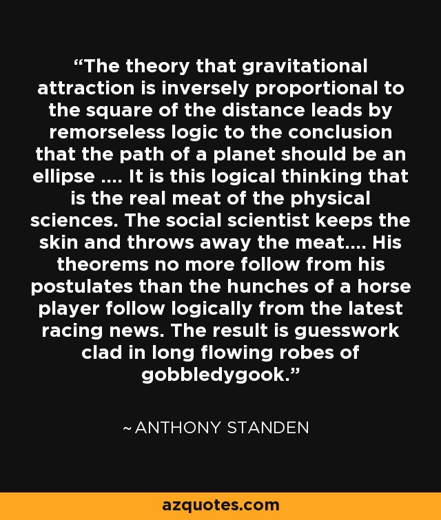 The theory that gravitational attraction is inversely proportional to the square of the distance leads by remorseless logic to the conclusion that the path of a planet should be an ellipse .... It is this logical thinking that is the real meat of the physical sciences. The social scientist keeps the skin and throws away the meat.... His theorems no more follow from his postulates than the hunches of a horse player follow logically from the latest racing news. The result is guesswork clad in long flowing robes of gobbledygook. - Anthony Standen