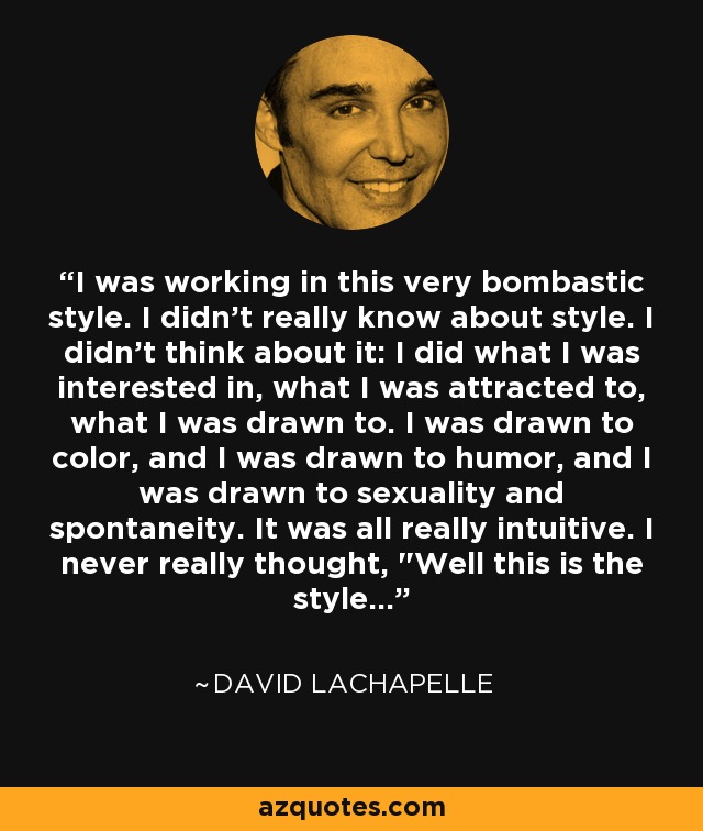 I was working in this very bombastic style. I didn't really know about style. I didn't think about it: I did what I was interested in, what I was attracted to, what I was drawn to. I was drawn to color, and I was drawn to humor, and I was drawn to sexuality and spontaneity. It was all really intuitive. I never really thought, 