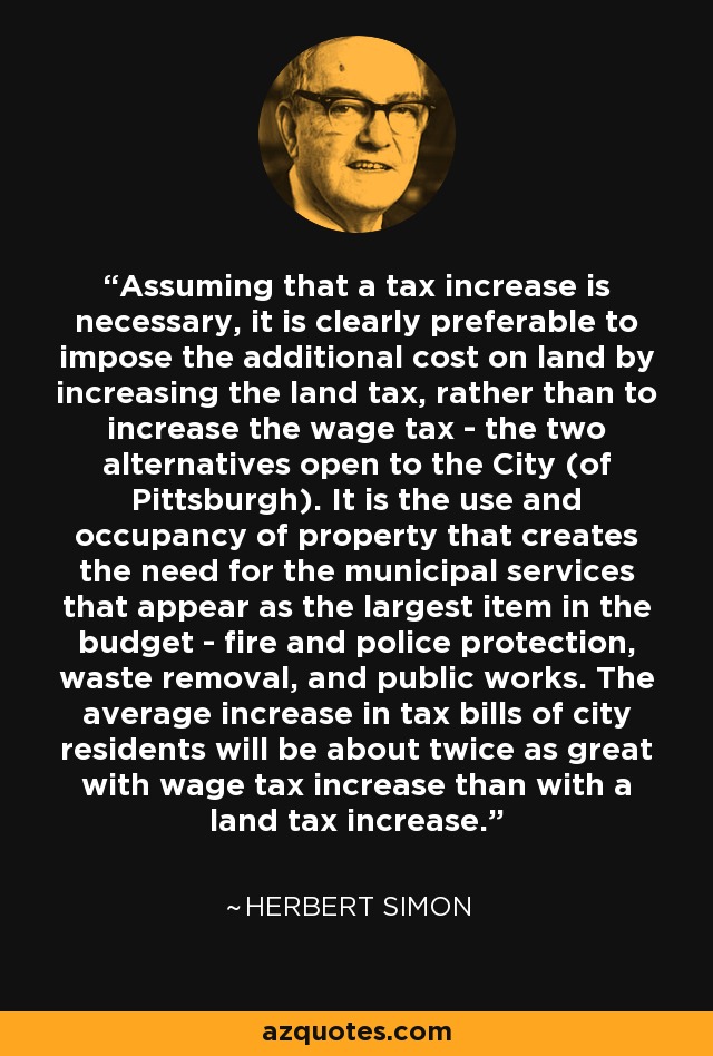 Assuming that a tax increase is necessary, it is clearly preferable to impose the additional cost on land by increasing the land tax, rather than to increase the wage tax - the two alternatives open to the City (of Pittsburgh). It is the use and occupancy of property that creates the need for the municipal services that appear as the largest item in the budget - fire and police protection, waste removal, and public works. The average increase in tax bills of city residents will be about twice as great with wage tax increase than with a land tax increase. - Herbert Simon