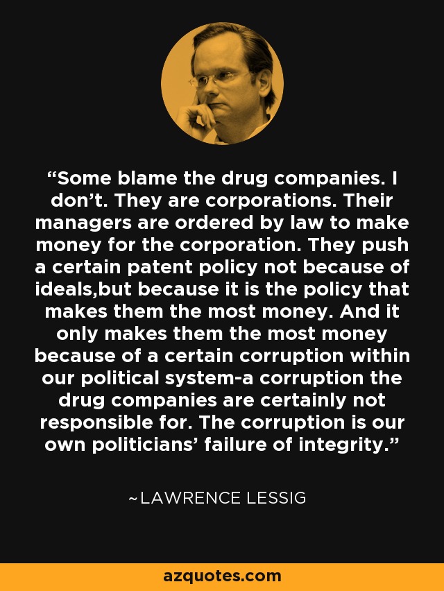 Some blame the drug companies. I don't. They are corporations. Their managers are ordered by law to make money for the corporation. They push a certain patent policy not because of ideals,but because it is the policy that makes them the most money. And it only makes them the most money because of a certain corruption within our political system-a corruption the drug companies are certainly not responsible for. The corruption is our own politicians' failure of integrity. - Lawrence Lessig