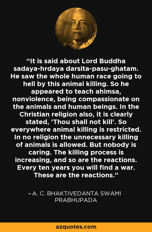 It is said about Lord Buddha sadaya-hrdaya darsita-pasu-ghatam. He saw the whole human race going to hell by this animal killing. So he appeared to teach ahimsa, nonviolence, being compassionate on the animals and human beings. In the Christian religion also, it is clearly stated, 'Thou shall not kill'. So everywhere animal killing is restricted. In no religion the unnecessary killing of animals is allowed. But nobody is caring. The killing process is increasing, and so are the reactions. Every ten years you will find a war. These are the reactions. - A. C. Bhaktivedanta Swami Prabhupada
