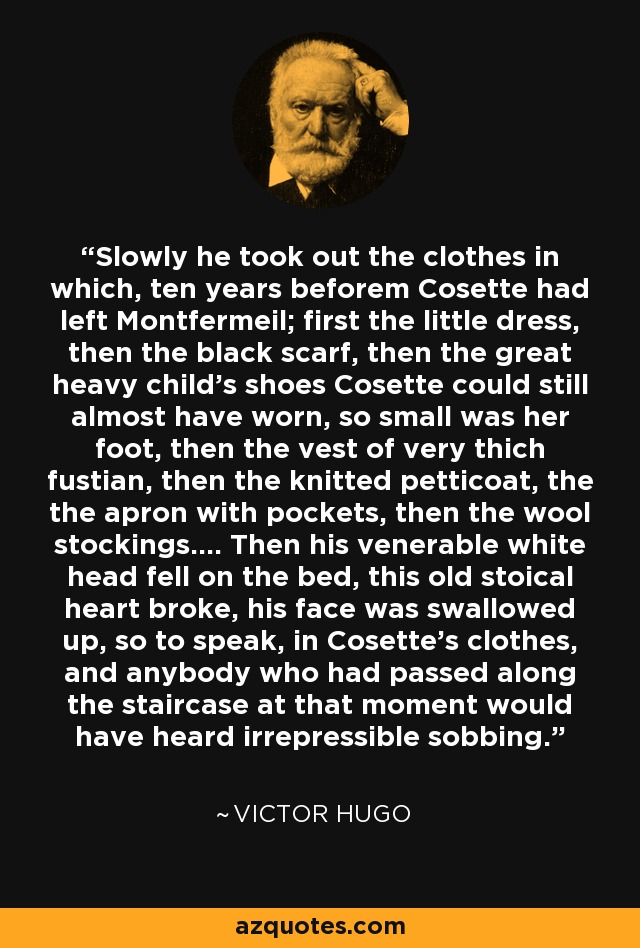 Slowly he took out the clothes in which, ten years beforem Cosette had left Montfermeil; first the little dress, then the black scarf, then the great heavy child's shoes Cosette could still almost have worn, so small was her foot, then the vest of very thich fustian, then the knitted petticoat, the the apron with pockets, then the wool stockings.... Then his venerable white head fell on the bed, this old stoical heart broke, his face was swallowed up, so to speak, in Cosette's clothes, and anybody who had passed along the staircase at that moment would have heard irrepressible sobbing. - Victor Hugo