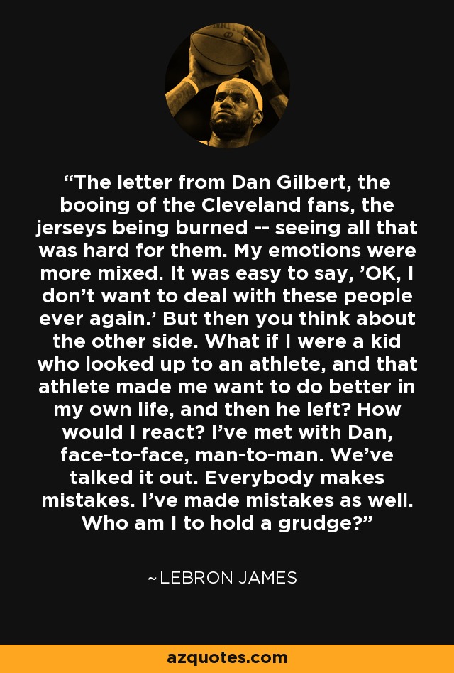 The letter from Dan Gilbert, the booing of the Cleveland fans, the jerseys being burned -- seeing all that was hard for them. My emotions were more mixed. It was easy to say, 'OK, I don't want to deal with these people ever again.' But then you think about the other side. What if I were a kid who looked up to an athlete, and that athlete made me want to do better in my own life, and then he left? How would I react? I've met with Dan, face-to-face, man-to-man. We've talked it out. Everybody makes mistakes. I've made mistakes as well. Who am I to hold a grudge? - LeBron James