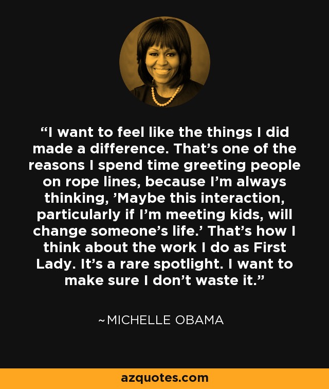 I want to feel like the things I did made a difference. That's one of the reasons I spend time greeting people on rope lines, because I'm always thinking, 'Maybe this interaction, particularly if I'm meeting kids, will change someone's life.' That's how I think about the work I do as First Lady. It's a rare spotlight. I want to make sure I don't waste it. - Michelle Obama