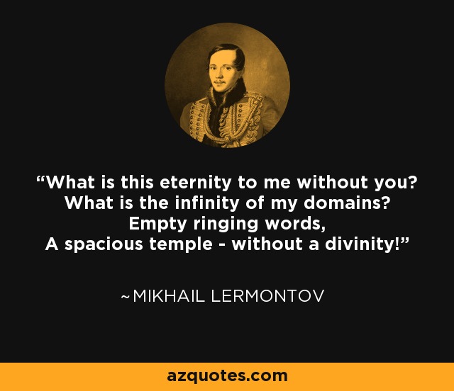 What is this eternity to me without you? What is the infinity of my domains? Empty ringing words, A spacious temple - without a divinity! - Mikhail Lermontov
