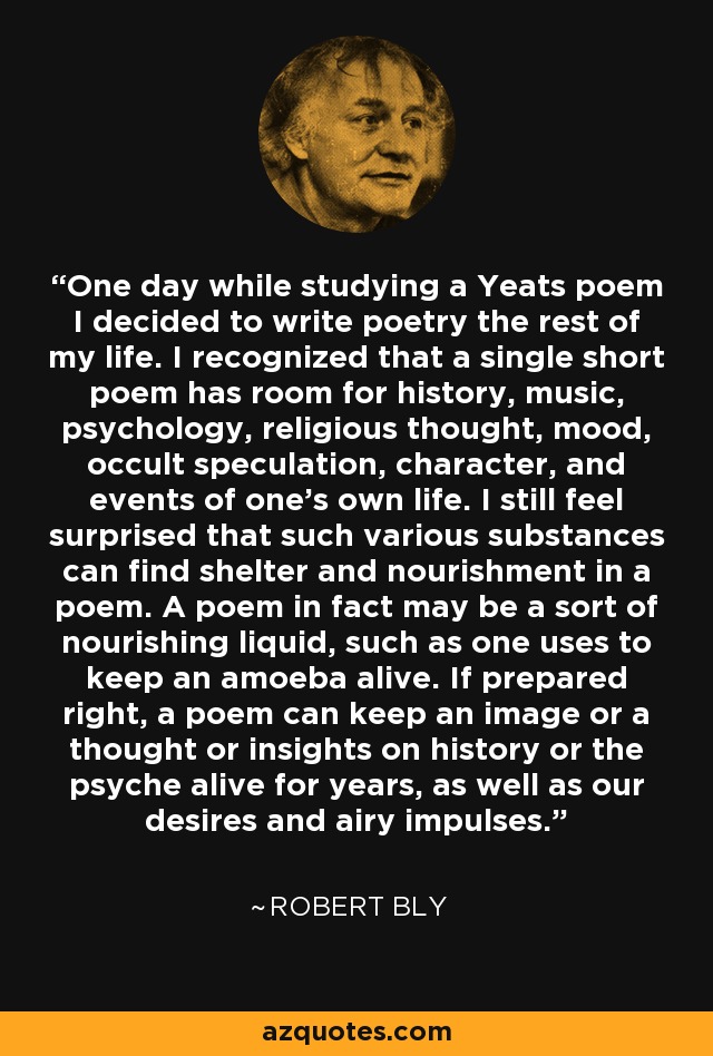 One day while studying a Yeats poem I decided to write poetry the rest of my life. I recognized that a single short poem has room for history, music, psychology, religious thought, mood, occult speculation, character, and events of one's own life. I still feel surprised that such various substances can find shelter and nourishment in a poem. A poem in fact may be a sort of nourishing liquid, such as one uses to keep an amoeba alive. If prepared right, a poem can keep an image or a thought or insights on history or the psyche alive for years, as well as our desires and airy impulses. - Robert Bly