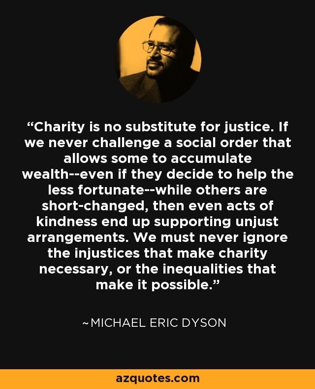 Charity is no substitute for justice. If we never challenge a social order that allows some to accumulate wealth--even if they decide to help the less fortunate--while others are short-changed, then even acts of kindness end up supporting unjust arrangements. We must never ignore the injustices that make charity necessary, or the inequalities that make it possible. - Michael Eric Dyson